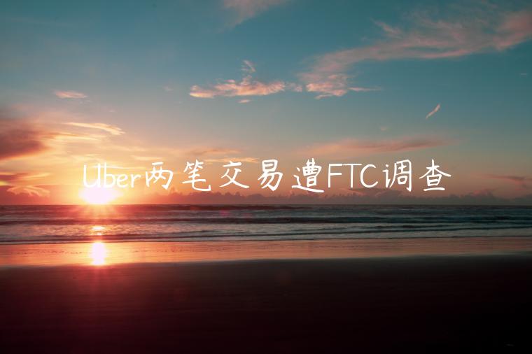 Uber兩筆交易遭FTC調(diào)查